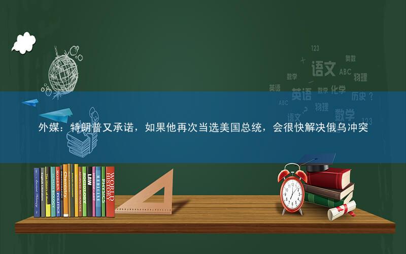 外媒:特朗普又承诺,如果他再次当选美国总统,会很快解决俄乌冲突