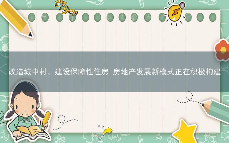 改造城中村、建设保障性住房 房地产发展新模式正在积极构建
