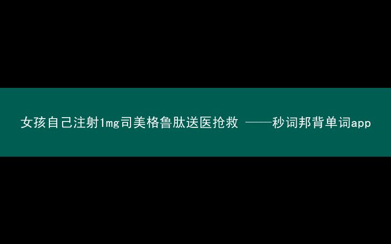 女孩自己注射1mg司美格鲁肽送医抢救 ——秒词邦背单词app