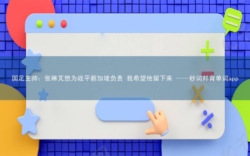 国足主帅:张琳芃想为战平新加坡负责 我希望他留下来 ——秒词邦背单词app