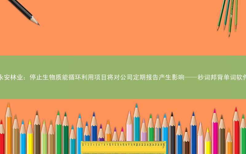 永安林业:停止生物质能循环利用项目将对公司定期报告产生影响——秒词邦背单词软件