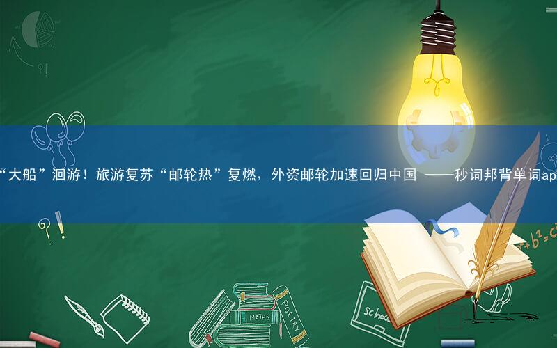 “大船”洄游!旅游复苏“邮轮热”复燃,外资邮轮加速回归中国 ——秒词邦背单词app