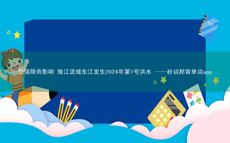 受强降雨影响 珠江流域东江发生2024年第1号洪水 ——秒词邦背单词app