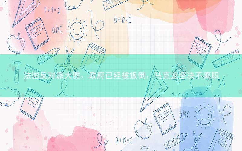 法国反对派大胜,政府已经被扳倒,马克龙坚决不离职