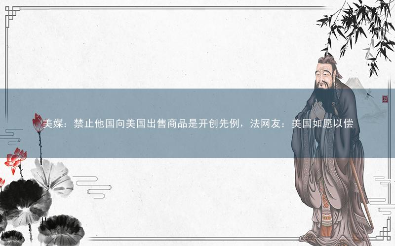 美媒:禁止他国向美国出售商品是开创先例,法网友:美国如愿以偿